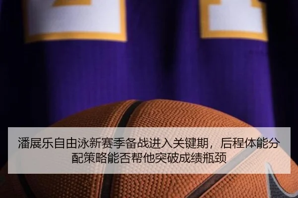 潘展乐自由泳新赛季备战进入关键期，后程体能分配策略能否帮他突破成绩瓶颈